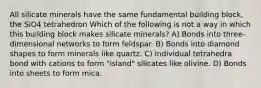 All silicate minerals have the same fundamental building block, the SiO4 tetrahedron Which of the following is not a way in which this building block makes silicate minerals? A) Bonds into three-dimensional networks to form feldspar. B) Bonds into diamond shapes to form minerals like quartz. C) Individual tetrahedra bond with cations to form "island" silicates like olivine. D) Bonds into sheets to form mica.