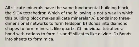 All silicate minerals have the same fundamental building block, the SiO4 tetrahedron Which of the following is not a way in which this building block makes silicate minerals? A) Bonds into three-dimensional networks to form feldspar. B) Bonds into diamond shapes to form minerals like quartz. C) Individual tetrahedra bond with cations to form "island" silicates like olivine. D) Bonds into sheets to form mica.