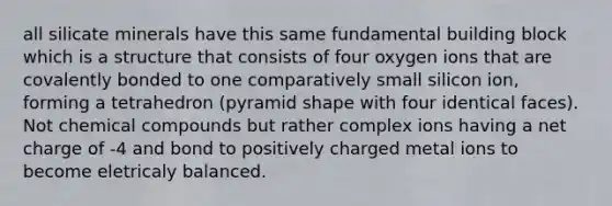 all silicate minerals have this same fundamental building block which is a structure that consists of four oxygen ions that are covalently bonded to one comparatively small silicon ion, forming a tetrahedron (pyramid shape with four identical faces). Not chemical compounds but rather complex ions having a net charge of -4 and bond to positively charged metal ions to become eletricaly balanced.