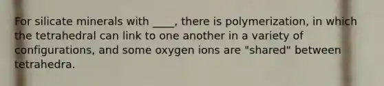 For silicate minerals with ____, there is polymerization, in which the tetrahedral can link to one another in a variety of configurations, and some oxygen ions are "shared" between tetrahedra.