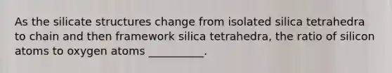 As the silicate structures change from isolated silica tetrahedra to chain and then framework silica tetrahedra, the ratio of silicon atoms to oxygen atoms __________.