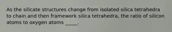 As the silicate structures change from isolated silica tetrahedra to chain and then framework silica tetrahedra, the ratio of silicon atoms to oxygen atoms _____.