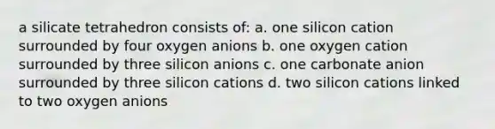 a silicate tetrahedron consists of: a. one silicon cation surrounded by four oxygen anions b. one oxygen cation surrounded by three silicon anions c. one carbonate anion surrounded by three silicon cations d. two silicon cations linked to two oxygen anions