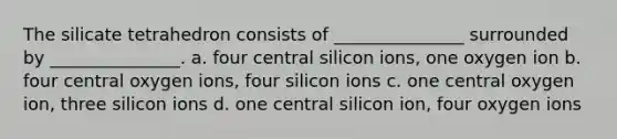 The silicate tetrahedron consists of _______________ surrounded by _______________. a. four central silicon ions, one oxygen ion b. four central oxygen ions, four silicon ions c. one central oxygen ion, three silicon ions d. one central silicon ion, four oxygen ions