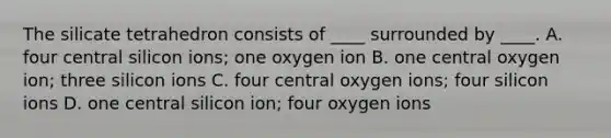 The silicate tetrahedron consists of ____ surrounded by ____. A. four central silicon ions; one oxygen ion B. one central oxygen ion; three silicon ions C. four central oxygen ions; four silicon ions D. one central silicon ion; four oxygen ions