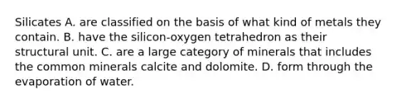 Silicates A. are classified on the basis of what kind of metals they contain. B. have the silicon-oxygen tetrahedron as their structural unit. C. are a large category of minerals that includes the common minerals calcite and dolomite. D. form through the evaporation of water.