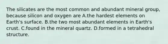 The silicates are the most common and abundant mineral group, because silicon and oxygen are A.the hardest elements on Earth's surface. B.the two most abundant elements in Earth's crust. C.found in the mineral quartz. D.formed in a tetrahedral structure.