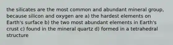 the silicates are the most common and abundant mineral group, because silicon and oxygen are a) the hardest elements on Earth's surface b) the two most abundant elements in Earth's crust c) found in the mineral quartz d) formed in a tetrahedral structure