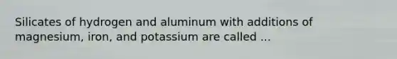 Silicates of hydrogen and aluminum with additions of magnesium, iron, and potassium are called ...