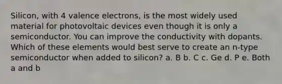 Silicon, with 4 valence electrons, is the most widely used material for photovoltaic devices even though it is only a semiconductor. You can improve the conductivity with dopants. Which of these elements would best serve to create an n-type semiconductor when added to silicon? a. B b. C c. Ge d. P e. Both a and b