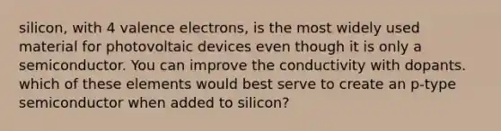 silicon, with 4 valence electrons, is the most widely used material for photovoltaic devices even though it is only a semiconductor. You can improve the conductivity with dopants. which of these elements would best serve to create an p-type semiconductor when added to silicon?