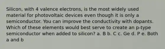 Silicon, with 4 valence electrons, is the most widely used material for photovoltaic devices even though it is only a semiconductor. You can improve the conductivity with dopants. Which of these elements would best serve to create an p-type semiconductor when added to silicon? a. B b. C c. Ge d. P e. Both a and b