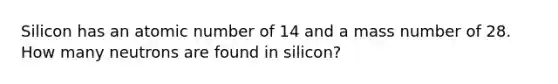 Silicon has an atomic number of 14 and a mass number of 28. How many neutrons are found in silicon?