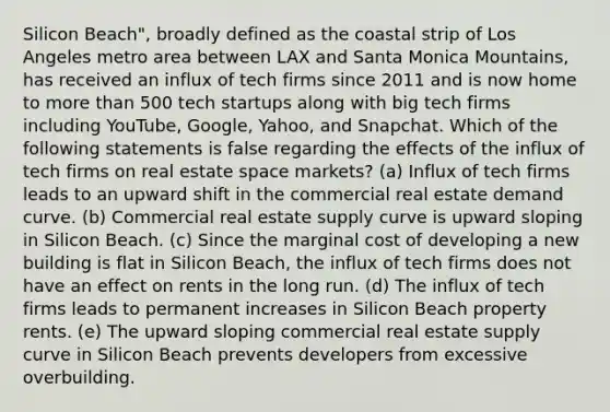 Silicon Beach", broadly defined as the coastal strip of Los Angeles metro area between LAX and Santa Monica Mountains, has received an influx of tech firms since 2011 and is now home to more than 500 tech startups along with big tech firms including YouTube, Google, Yahoo, and Snapchat. Which of the following statements is false regarding the effects of the influx of tech firms on real estate space markets? (a) Influx of tech firms leads to an upward shift in the commercial real estate demand curve. (b) Commercial real estate supply curve is upward sloping in Silicon Beach. (c) Since the marginal cost of developing a new building is flat in Silicon Beach, the influx of tech firms does not have an effect on rents in the long run. (d) The influx of tech firms leads to permanent increases in Silicon Beach property rents. (e) The upward sloping commercial real estate supply curve in Silicon Beach prevents developers from excessive overbuilding.