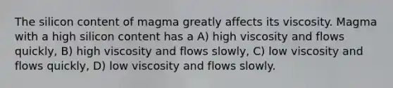 The silicon content of magma greatly affects its viscosity. Magma with a high silicon content has a A) high viscosity and flows quickly, B) high viscosity and flows slowly, C) low viscosity and flows quickly, D) low viscosity and flows slowly.