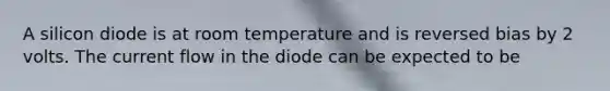 A silicon diode is at room temperature and is reversed bias by 2 volts. The current flow in the diode can be expected to be