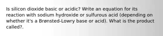 Is silicon dioxide basic or acidic? Write an equation for its reaction with sodium hydroxide or sulfurous acid (depending on whether it's a Brønsted-Lowry base or acid). What is the product called?.