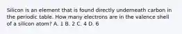 Silicon is an element that is found directly underneath carbon in the periodic table. How many electrons are in the valence shell of a silicon atom? A. 1 B. 2 C. 4 D. 6