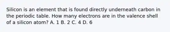 Silicon is an element that is found directly underneath carbon in <a href='https://www.questionai.com/knowledge/kIrBULvFQz-the-periodic-table' class='anchor-knowledge'>the periodic table</a>. How many electrons are in the valence shell of a silicon atom? A. 1 B. 2 C. 4 D. 6