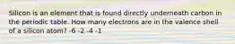 Silicon is an element that is found directly underneath carbon in the periodic table. How many electrons are in the valence shell of a silicon atom? -6 -2 -4 -1