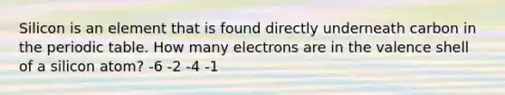 Silicon is an element that is found directly underneath carbon in the periodic table. How many electrons are in the valence shell of a silicon atom? -6 -2 -4 -1