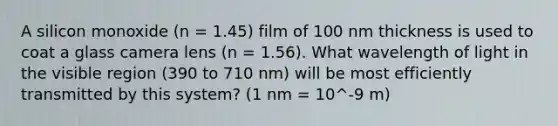 A silicon monoxide (n = 1.45) film of 100 nm thickness is used to coat a glass camera lens (n = 1.56). What wavelength of light in the visible region (390 to 710 nm) will be most efficiently transmitted by this system? (1 nm = 10^-9 m)