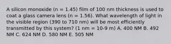 A silicon monoxide (n = 1.45) film of 100 nm thickness is used to coat a glass camera lens (n = 1.56). What wavelength of light in the visible region (390 to 710 nm) will be most efficiently transmitted by this system? (1 nm = 10-9 m) A. 400 NM B. 492 NM C. 624 NM D. 580 NM E. 505 NM