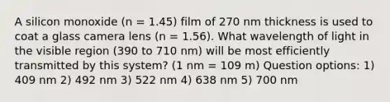 A silicon monoxide (n = 1.45) film of 270 nm thickness is used to coat a glass camera lens (n = 1.56). What wavelength of light in the visible region (390 to 710 nm) will be most efficiently transmitted by this system? (1 nm = 109 m) Question options: 1) 409 nm 2) 492 nm 3) 522 nm 4) 638 nm 5) 700 nm