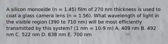 A silicon monoxide (n = 1.45) film of 270 nm thickness is used to coat a glass camera lens (n = 1.56). What wavelength of light in the visible region (390 to 710 nm) will be most efficiently transmitted by this system? (1 nm = 10-9 m) A. 409 nm B. 492 nm C. 522 nm D. 638 nm E. 700 nm