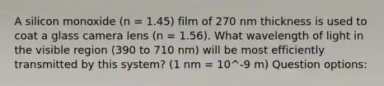 A silicon monoxide (n = 1.45) film of 270 nm thickness is used to coat a glass camera lens (n = 1.56). What wavelength of light in the visible region (390 to 710 nm) will be most efficiently transmitted by this system? (1 nm = 10^-9 m) Question options: