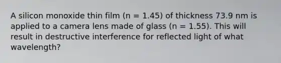 A silicon monoxide thin film (n = 1.45) of thickness 73.9 nm is applied to a camera lens made of glass (n = 1.55). This will result in destructive interference for reflected light of what wavelength?