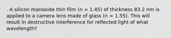 . A silicon monoxide thin film (n = 1.45) of thickness 83.2 nm is applied to a camera lens made of glass (n = 1.55). This will result in destructive interference for reflected light of what wavelength?