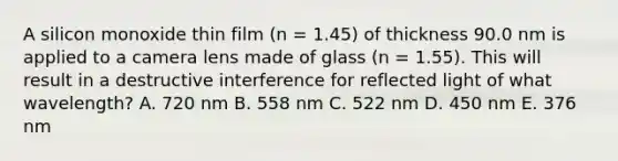 A silicon monoxide thin film (n = 1.45) of thickness 90.0 nm is applied to a camera lens made of glass (n = 1.55). This will result in a destructive interference for reflected light of what wavelength? A. 720 nm B. 558 nm C. 522 nm D. 450 nm E. 376 nm