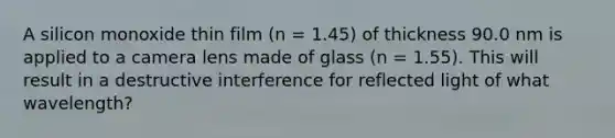 A silicon monoxide thin film (n = 1.45) of thickness 90.0 nm is applied to a camera lens made of glass (n = 1.55). This will result in a destructive interference for reflected light of what wavelength?