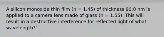 A silicon monoxide thin film (n = 1.45) of thickness 90.0 nm is applied to a camera lens made of glass (n = 1.55). This will result in a destructive interference for reflected light of what wavelength?`