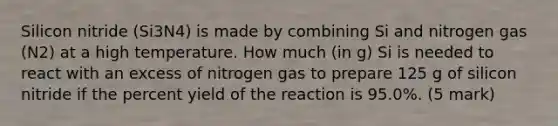 Silicon nitride (Si3N4) is made by combining Si and nitrogen gas (N2) at a high temperature. How much (in g) Si is needed to react with an excess of nitrogen gas to prepare 125 g of silicon nitride if the percent yield of the reaction is 95.0%. (5 mark)