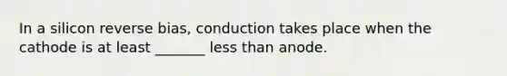 In a silicon reverse bias, conduction takes place when the cathode is at least _______ less than anode.