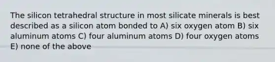 The silicon tetrahedral structure in most silicate minerals is best described as a silicon atom bonded to A) six oxygen atom B) six aluminum atoms C) four aluminum atoms D) four oxygen atoms E) none of the above