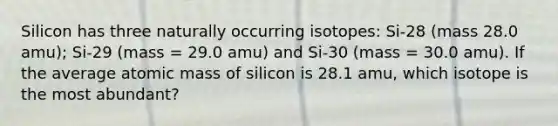 Silicon has three naturally occurring isotopes: Si-28 (mass 28.0 amu); Si-29 (mass = 29.0 amu) and Si-30 (mass = 30.0 amu). If the average atomic mass of silicon is 28.1 amu, which isotope is the most abundant?