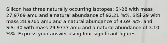 Silicon has three naturally occurring isotopes: Si-28 with mass 27.9769 amu and a natural abundance of 92.21 %%, SiSi-29 with mass 28.9765 amu and a natural abundance of 4.69 %%, and SiSi-30 with mass 29.9737 amu and a natural abundance of 3.10 %%. Express your answer using four <a href='https://www.questionai.com/knowledge/kFFoNy5xk3-significant-figures' class='anchor-knowledge'>significant figures</a>.