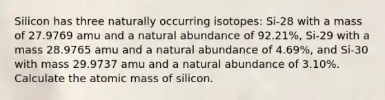 Silicon has three naturally occurring isotopes: Si-28 with a mass of 27.9769 amu and a natural abundance of 92.21%, Si-29 with a mass 28.9765 amu and a natural abundance of 4.69%, and Si-30 with mass 29.9737 amu and a natural abundance of 3.10%. Calculate the atomic mass of silicon.