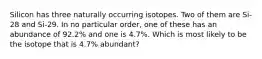 Silicon has three naturally occurring isotopes. Two of them are Si-28 and Si-29. In no particular order, one of these has an abundance of 92.2% and one is 4.7%. Which is most likely to be the isotope that is 4.7% abundant?