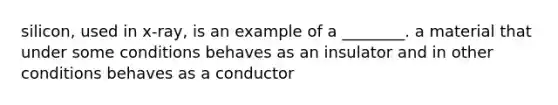 silicon, used in x-ray, is an example of a ________. a material that under some conditions behaves as an insulator and in other conditions behaves as a conductor