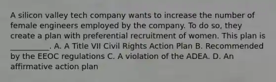 A silicon valley tech company wants to increase the number of female engineers employed by the company. To do so, they create a plan with preferential recruitment of women. This plan is __________. A. A Title VII Civil Rights Action Plan B. Recommended by the EEOC regulations C. A violation of the ADEA. D. An affirmative action plan