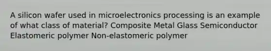 A silicon wafer used in microelectronics processing is an example of what class of material? Composite Metal Glass Semiconductor Elastomeric polymer Non-elastomeric polymer