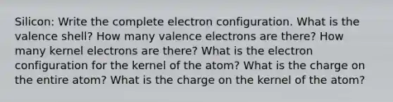 Silicon: Write the complete electron configuration. What is the valence shell? How many valence electrons are there? How many kernel electrons are there? What is the electron configuration for the kernel of the atom? What is the charge on the entire atom? What is the charge on the kernel of the atom?