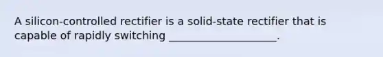 A silicon-controlled rectifier is a solid-state rectifier that is capable of rapidly switching ____________________.