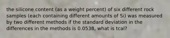 the silicone content (as a weight percent) of six different rock samples (each containing different amounts of Si) was measured by two different methods if the standard deviation in the differences in the methods is 0.0538, what is tcal?