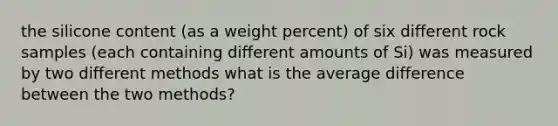 the silicone content (as a weight percent) of six different rock samples (each containing different amounts of Si) was measured by two different methods what is the average difference between the two methods?