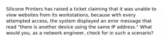 Silicone Printers has raised a ticket claiming that it was unable to view websites from its workstations, because with every attempted access, the system displayed an error message that read "there is another device using the same IP address." What would you, as a network engineer, check for in such a scenario?